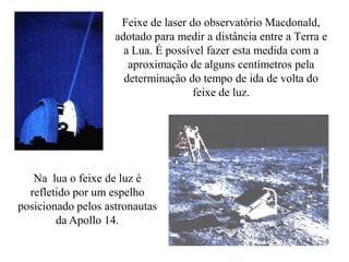 Feixe de laser do observatório Macdonald,
adotado para medir a distância entre a Terra e
a Lua. É possível fazer esta medida com a
aproximação de alguns centímetros pela
determinação do tempo de ida de volta do
feixe de luz.
Na lua o feixe de luz é
refletido por um espelho
posicionado pelos astronautas
da Apollo 14.
 