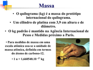 Massa
• O quilograma (kg) é a massa do protótipo
internacional do quilograma.
• Um cilindro de platina com 3,9 cm altura e de
diâmetro.
• O kg padrão é mantido na Agência Internacional de
Pesos e Medidas próximo a Paris.
• Para medidas de massa em uma
escala atômica usa-se a unidade de
massa atômica, definida em termos
do átomo de carbono-12.
• 1 u = 1,660540.10 -27 kg
 