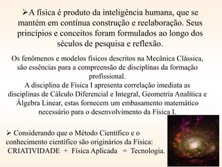  Considerando que o Método Científico e o
conhecimento científico são originários da Física:
CRIATIVIDADE + Física Aplicada = Tecnologia.
A física é produto da inteligência humana, que se
mantém em contínua construção e reelaboração. Seus
princípios e conceitos foram formulados ao longo dos
séculos de pesquisa e reflexão.
Os fenômenos e modelos físicos descritos na Mecânica Clássica,
são essências para a compreensão de disciplinas da formação
profissional.
A disciplina de Física I apresenta correlação imediata as
disciplinas de Cálculo Diferencial e Integral, Geometria Analítica e
Álgebra Linear, estas fornecem um embasamento matemático
necessário para o desenvolvimento da Física I.
 