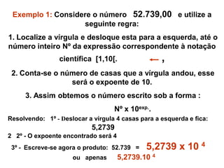 Exemplo 1: Considere o número 52.739,00 e utilize a
seguinte regra:
1. Localize a vírgula e desloque esta para a esquerda, até o
número inteiro Nº da expressão correspondente à notação
científica [1,10[. ,
2. Conta-se o número de casas que a vírgula andou, esse
será o expoente de 10.
3. Assim obtemos o número escrito sob a forma :
Nº x 10exp..
Resolvendo: 1º - Deslocar a vírgula 4 casas para a esquerda e fica:
5,2739
2 2º - O expoente encontrado será 4
3º - Escreve-se agora o produto: 52.739 = 5,2739 x 10 4
ou apenas 5,2739.10 4
 