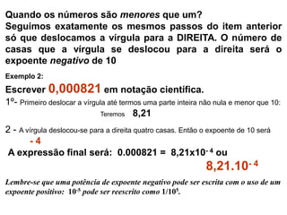 Quando os números são menores que um?
Seguimos exatamente os mesmos passos do item anterior
só que deslocamos a vírgula para a DIREITA. O número de
casas que a vírgula se deslocou para a direita será o
expoente negativo de 10
Exemplo 2:
Escrever 0,000821 em notação científica.
1º- Primeiro deslocar a vírgula até termos uma parte inteira não nula e menor que 10:
Teremos 8,21
2 - A vírgula deslocou-se para a direita quatro casas. Então o expoente de 10 será
- 4
A expressão final será: 0.000821 = 8,21x10- 4 ou
8,21.10- 4
Lembre-se que uma potência de expoente negativo pode ser escrita com o uso de um
expoente positivo: 10-5 pode ser reescrito como 1/105.
 
