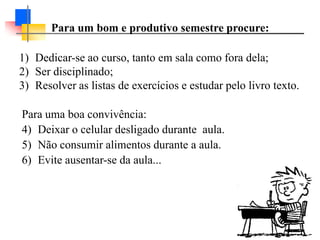 1) Dedicar-se ao curso, tanto em sala como fora dela;
2) Ser disciplinado;
3) Resolver as listas de exercícios e estudar pelo livro texto.
Para uma boa convivência:
4) Deixar o celular desligado durante aula.
5) Não consumir alimentos durante a aula.
6) Evite ausentar-se da aula...
Para um bom e produtivo semestre procure:
 