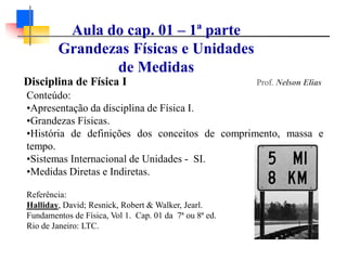 Disciplina de Física I Prof. Nelson Elias
Conteúdo:
•Apresentação da disciplina de Física I.
•Grandezas Físicas.
•História de definições dos conceitos de comprimento, massa e
tempo.
•Sistemas Internacional de Unidades - SI.
•Medidas Diretas e Indiretas.
Referência:
Halliday, David; Resnick, Robert & Walker, Jearl.
Fundamentos de Física, Vol 1. Cap. 01 da 7ª ou 8ª ed.
Rio de Janeiro: LTC.
Aula do cap. 01 – 1ª parte
Grandezas Físicas e Unidades
de Medidas
 