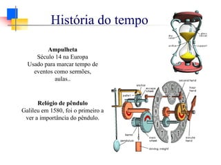 História do tempo
Ampulheta
Século 14 na Europa
Usado para marcar tempo de
eventos como sermões,
aulas..
Relógio de pêndulo
Galileu em 1580, foi o primeiro a
ver a importância do pêndulo.
 