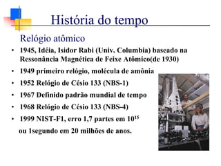 Relógio atômico
• 1945, Idéia, Isidor Rabi (Univ. Columbia) baseado na
Ressonância Magnética de Feixe Atômico(de 1930)
• 1949 primeiro relógio, molécula de amônia
• 1952 Relógio de Césio 133 (NBS-1)
• 1967 Definido padrão mundial de tempo
• 1968 Relógio de Césio 133 (NBS-4)
• 1999 NIST-F1, erro 1,7 partes em 1015
ou 1segundo em 20 milhões de anos.
História do tempo
 