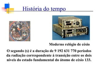 Moderno relógio de césio
O segundo (s) é a duração de 9 192 631 770 períodos
da radiação correspondente á transição entre os dois
níveis do estado fundamental do átomo de césio 133.
História do tempo
 