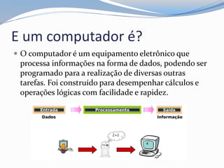 E um computador é?
 O computador é um equipamento eletrônico que
processa informações na forma de dados, podendo ser
programado para a realização de diversas outras
tarefas. Foi construído para desempenhar cálculos e
operações lógicas com facilidade e rapidez.
 