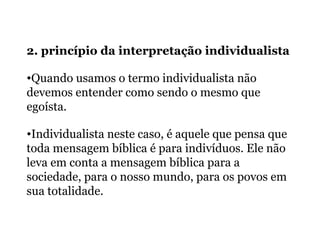 2. princípio da interpretação individualista
•Quando usamos o termo individualista não
devemos entender como sendo o mesmo que
egoísta.
•Individualista neste caso, é aquele que pensa que
toda mensagem bíblica é para indivíduos. Ele não
leva em conta a mensagem bíblica para a
sociedade, para o nosso mundo, para os povos em
sua totalidade.
 