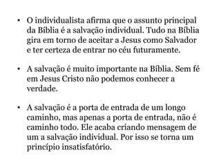 • O individualista afirma que o assunto principal
da Bíblia é a salvação individual. Tudo na Bíblia
gira em torno de aceitar a Jesus como Salvador
e ter certeza de entrar no céu futuramente.
• A salvação é muito importante na Bíblia. Sem fé
em Jesus Cristo não podemos conhecer a
verdade.
• A salvação é a porta de entrada de um longo
caminho, mas apenas a porta de entrada, não é
caminho todo. Ele acaba criando mensagem de
um a salvação individual. Por isso se torna um
princípio insatisfatório.
 