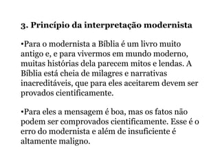 3. Princípio da interpretação modernista
•Para o modernista a Bíblia é um livro muito
antigo e, e para vivermos em mundo moderno,
muitas histórias dela parecem mitos e lendas. A
Bíblia está cheia de milagres e narrativas
inacreditáveis, que para eles aceitarem devem ser
provados cientificamente.
•Para eles a mensagem é boa, mas os fatos não
podem ser comprovados cientificamente. Esse é o
erro do modernista e além de insuficiente é
altamente maligno.
 
