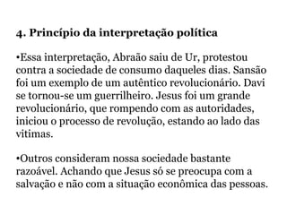 4. Princípio da interpretação política
•Essa interpretação, Abraão saiu de Ur, protestou
contra a sociedade de consumo daqueles dias. Sansão
foi um exemplo de um autêntico revolucionário. Davi
se tornou-se um guerrilheiro. Jesus foi um grande
revolucionário, que rompendo com as autoridades,
iniciou o processo de revolução, estando ao lado das
vitimas.
•Outros consideram nossa sociedade bastante
razoável. Achando que Jesus só se preocupa com a
salvação e não com a situação econômica das pessoas.
 