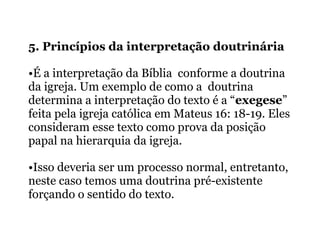 5. Princípios da interpretação doutrinária
•É a interpretação da Bíblia conforme a doutrina
da igreja. Um exemplo de como a doutrina
determina a interpretação do texto é a “exegese”
feita pela igreja católica em Mateus 16: 18-19. Eles
consideram esse texto como prova da posição
papal na hierarquia da igreja.
•Isso deveria ser um processo normal, entretanto,
neste caso temos uma doutrina pré-existente
forçando o sentido do texto.
 