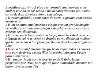 Apocalipse 12:1-6 - 1 E viu-se um grande sinal no céu: uma
mulher vestida do sol, tendo a lua debaixo dos seus pés, e uma
coroa de doze estrelas sobre a sua cabeça.
2 E estava grávida, e com dores de parto, e gritava com ânsias
de dar à luz.
3 E viu-se outro sinal no céu; e eis que era um grande dragão
vermelho, que tinha sete cabeças e dez chifres, e sobre as suas
cabeças sete diademas.
4 E a sua cauda levou após si a terça parte das estrelas do céu,
e lançou-as sobre a terra; e o dragão parou diante da mulher
que havia de dar à luz, para que, dando ela à luz, lhe tragasse o
filho.
5 E deu à luz um filho homem que há de reger todas as nações
com vara de ferro; e o seu filho foi arrebatado para Deus e
para o seu trono.
6 E a mulher fugiu para o deserto, onde já tinha lugar
preparado por Deus, para que ali fosse alimentada durante mil
duzentos e sessenta dias.
 