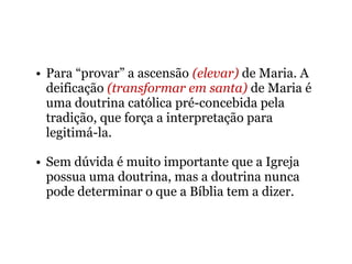 • Para “provar” a ascensão (elevar) de Maria. A
deificação (transformar em santa) de Maria é
uma doutrina católica pré-concebida pela
tradição, que força a interpretação para
legitimá-la.
• Sem dúvida é muito importante que a Igreja
possua uma doutrina, mas a doutrina nunca
pode determinar o que a Bíblia tem a dizer.
 