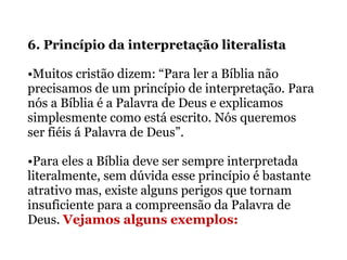 6. Princípio da interpretação literalista
•Muitos cristão dizem: “Para ler a Bíblia não
precisamos de um princípio de interpretação. Para
nós a Bíblia é a Palavra de Deus e explicamos
simplesmente como está escrito. Nós queremos
ser fiéis á Palavra de Deus”.
•Para eles a Bíblia deve ser sempre interpretada
literalmente, sem dúvida esse princípio é bastante
atrativo mas, existe alguns perigos que tornam
insuficiente para a compreensão da Palavra de
Deus. Vejamos alguns exemplos:
 