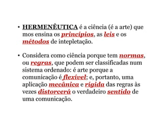 • HERMENÊUTICA é a ciência (é a arte) que
mos ensina os princípios, as leis e os
métodos de intepletação.
• Considera como ciência porque tem normas,
ou regras, que podem ser classificadas num
sistema ordenado: é arte porque a
comunicação é flexível; e, portanto, uma
aplicação mecânica e rígida das regras às
vezes distorcerá o verdadeiro sentido de
uma comunicação.
 