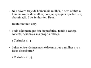 • Não haverá traje de homem na mulher, e nem vestirá o
homem roupa de mulher; porque, qualquer que faz isto,
abominação é ao Senhor teu Deus.
Deuteronômio 22:5
• Todo o homem que ora ou profetiza, tendo a cabeça
coberta, desonra a sua própria cabeça.
1 Coríntios 11:4
• Julgai entre vós mesmos: é decente que a mulher ore a
Deus descoberta?
1 Coríntios 11:13
 