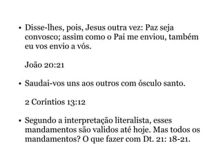 • Disse-lhes, pois, Jesus outra vez: Paz seja
convosco; assim como o Pai me enviou, também
eu vos envio a vós.
João 20:21
• Saudai-vos uns aos outros com ósculo santo.
2 Coríntios 13:12
• Segundo a interpretação literalista, esses
mandamentos são validos até hoje. Mas todos os
mandamentos? O que fazer com Dt. 21: 18-21.
 