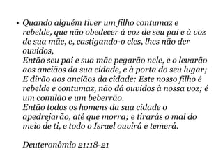 • Quando alguém tiver um filho contumaz e
rebelde, que não obedecer à voz de seu pai e à voz
de sua mãe, e, castigando-o eles, lhes não der
ouvidos,
Então seu pai e sua mãe pegarão nele, e o levarão
aos anciãos da sua cidade, e à porta do seu lugar;
E dirão aos anciãos da cidade: Este nosso filho é
rebelde e contumaz, não dá ouvidos à nossa voz; é
um comilão e um beberrão.
Então todos os homens da sua cidade o
apedrejarão, até que morra; e tirarás o mal do
meio de ti, e todo o Israel ouvirá e temerá.
Deuteronômio 21:18-21
 