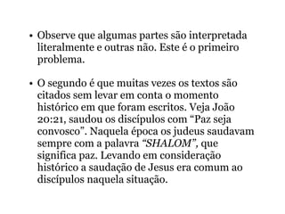 • Observe que algumas partes são interpretada
literalmente e outras não. Este é o primeiro
problema.
• O segundo é que muitas vezes os textos são
citados sem levar em conta o momento
histórico em que foram escritos. Veja João
20:21, saudou os discípulos com “Paz seja
convosco”. Naquela época os judeus saudavam
sempre com a palavra “SHALOM”, que
significa paz. Levando em consideração
histórico a saudação de Jesus era comum ao
discípulos naquela situação.
 