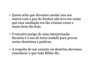 • Quem acha que devemos saudar uns aos
outros com a paz do Senhor não leva em conta
que essa saudação era tão comum como o
nosso bom dia hoje.
• O terceiro perigo de uma interpretação
literária é o uso de texto isolado para provar
certas doutrinas e práticas.
• A respeito de um assunto ou doutrina devemos
considerar o que toda Bíblia diz.
 