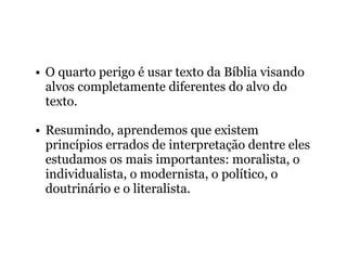 • O quarto perigo é usar texto da Bíblia visando
alvos completamente diferentes do alvo do
texto.
• Resumindo, aprendemos que existem
princípios errados de interpretação dentre eles
estudamos os mais importantes: moralista, o
individualista, o modernista, o político, o
doutrinário e o literalista.
 
