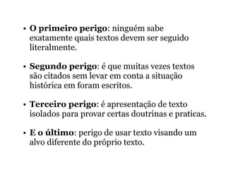 • O primeiro perigo: ninguém sabe
exatamente quais textos devem ser seguido
literalmente.
• Segundo perigo: é que muitas vezes textos
são citados sem levar em conta a situação
histórica em foram escritos.
• Terceiro perigo: é apresentação de texto
isolados para provar certas doutrinas e praticas.
• E o último: perigo de usar texto visando um
alvo diferente do próprio texto.
 
