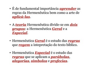 • É de fundamental importância aprender as
regras da Hermenêutica bem como a arte de
aplicá-las.
• A teoria Hermenêutica divide-se em dois
grupos: a Hermenêutica Geral e a
Especial.
• Hermenêutica Geral é o estudo das regras
que regem a intepretação do texto bíblico.
• Hermenêutica Especial é o estudo das
regras que se aplicam a parábolas,
alegorias, símbolos e profecias.
 