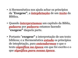 • A Hermenêutica nos ajuda achar os princípios
da "Exegese", a intepletação de um texto da
Bíblica.
• Quando interpretamos um capítulo da Bíblia,
palavra por palavra estamos fazendo
"exegese" daquela parte.
• Portanto "exegese" a interpretação de um texto
bíblicos; e a Hermenêutica estuda os princípios
de intepletação, para entendermos o que o
texto significa na época em que foi escrito e o
que significa para nossa época.
 
