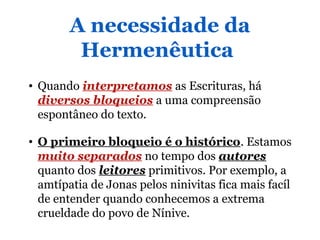 A necessidade da
Hermenêutica
• Quando interpretamos as Escrituras, há
diversos bloqueios a uma compreensão
espontâneo do texto.
• O primeiro bloqueio é o histórico. Estamos
muito separados no tempo dos autores
quanto dos leitores primitivos. Por exemplo, a
amtípatia de Jonas pelos ninivitas fica mais facíl
de entender quando conhecemos a extrema
crueldade do povo de Nínive.
 