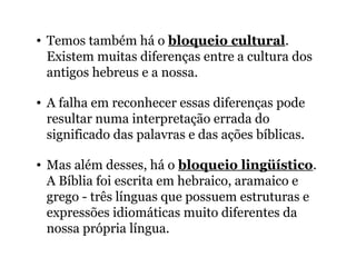 • Temos também há o bloqueio cultural.
Existem muitas diferenças entre a cultura dos
antigos hebreus e a nossa.
• A falha em reconhecer essas diferenças pode
resultar numa interpretação errada do
significado das palavras e das ações bíblicas.
• Mas além desses, há o bloqueio lingüístico.
A Bíblia foi escrita em hebraico, aramaico e
grego - três línguas que possuem estruturas e
expressões idiomáticas muito diferentes da
nossa própria língua.
 