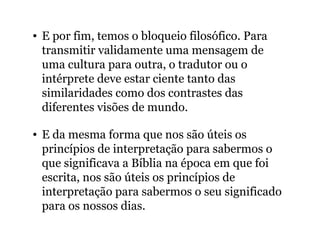• E por fim, temos o bloqueio filosófico. Para
transmitir validamente uma mensagem de
uma cultura para outra, o tradutor ou o
intérprete deve estar ciente tanto das
similaridades como dos contrastes das
diferentes visões de mundo.
• E da mesma forma que nos são úteis os
princípios de interpretação para sabermos o
que significava a Bíblia na época em que foi
escrita, nos são úteis os princípios de
interpretação para sabermos o seu significado
para os nossos dias.
 