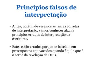 Princípios falsos de
interpretação
• Antes, porém, de veremos as regras corretas
de interpretação, vamos conhecer alguns
princípios errados de interpretação da
escrituras.
• Estes estão errados porque se baseiam em
pressupostos equivocados quando àquilo que é
o cerne da revelação de Deus.
 