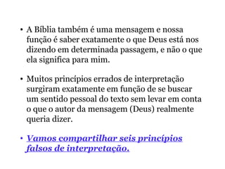 • A Bíblia também é uma mensagem e nossa
função é saber exatamente o que Deus está nos
dizendo em determinada passagem, e não o que
ela significa para mim.
• Muitos princípios errados de interpretação
surgiram exatamente em função de se buscar
um sentido pessoal do texto sem levar em conta
o que o autor da mensagem (Deus) realmente
queria dizer.
• Vamos compartilhar seis princípios
falsos de interpretação.
 