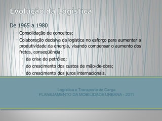 De 1965 a 1980 Consolidação de conceitos; Colaboração decisiva da logística no esforço para aumentar a produtividade da energia, visando compensar o aumento dos fretes, conseqüência: da crise do petróleo; do crescimento dos custos de mão-de-obra; do crescimento dos juros internacionais. 
