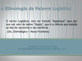 O termo Logística, vem do francês “logistique” que por sua vez vem do termo “lógica”, que é a ciência que estuda as leis do raciocínio e da coerência. (Dic. Etimológico – Nova Fronteira) 