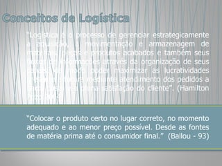 “ Logística é o processo de gerenciar estrategicamente a aquisição, a movimentação e armazenagem de materiais, peças e produtos acabados e também seus fluxos de informações através da organização de seus canais, de modo poder maximizar as lucratividades presente e futura mediante atendimento dos pedidos a baixo custo e a plena satisfação do cliente”. (Hamilton Pozo 2004)  “ Colocar o produto certo no lugar correto, no momento adequado e ao menor preço possível. Desde as fontes de matéria prima até o consumidor final.”  (Ballou - 93)   