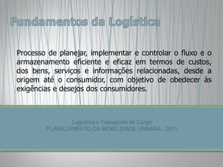 Processo de planejar, implementar e controlar o fluxo e o armazenamento eficiente e eficaz em termos de custos, dos bens, serviços e informações relacionadas, desde a origem até o consumidor, com objetivo de obedecer às exigências e desejos dos consumidores. 