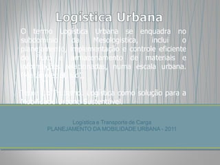 O termo Logística Urbana se enquadra no subdomínio da Mesologistica, inclui o planejamento, implementação e controle eficiente do fluxo e armazenamento de materiais e informações relacionadas, numa escala urbana. (Macário et al, s.d). Tema do Trabalho: Logística como solução para a Mobilidade Urbana Sustentável. 