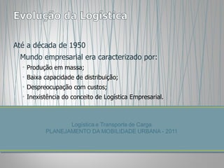 Até a década de 1950 Mundo empresarial era caracterizado por: Produção em massa; Baixa capacidade de distribuição; Despreocupação com custos; Inexistência do conceito de Logística Empresarial. 