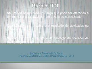 Na Economia: um produto é algo que pode ser oferecido a um mercado para satisfazer um desejo ou necessidade.  Na Indústria: um produto é o resultado de atividades ou processos. Na Matemática: é o resultado da aplicação do operador de multiplicação Logística e Transporte de Carga PLANEJAMENTO DA MOBILIDADE URBANA - 2011 