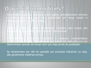 Commodities (significa mercadoria em inglês), principalmente minérios e gêneros agrícolas, que são produzidos em larga escala e comercializados em nível mundial.  São negociadas em bolsas mercadorias, portanto seus preços são definidos em nível global, pelo mercado internacional. Produzidas por diferentes produtores e possuem características uniformes. Geralmente, são produtos que podem ser estocados por um determinado período de tempo sem que haja perda de qualidade.  Se caracterizam por não ter passado por processo industrial, ou seja, são geralmente matérias-primas. 