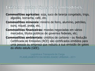 Commodities agrícolas:  soja, suco de laranja congelado, trigo, algodão, borracha, café, etc. Commodities minerais:  minério de ferro, alumínio, petróleo, ouro, níquel, prata, etc. Commodities financeiras:  moedas negociadas em vários mercados, títulos públicos de governos federais, etc. Commodities ambientais:  créditos de carbono - ou Redução Certificada de Emissões (RCE) são certificados emitidos para uma pessoa ou empresa que reduziu a sua emissão de gases do efeito estufa (GEE). 