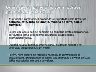 As principais commodities produzidas e exportadas pelo Brasil são:  petróleo, café, suco de laranja, minério de ferro, soja e alumínio .  Se por um lado o país se beneficia do comércio destas mercadorias, por outro o torna dependente dos preços estabelecidos internacionalmente.  Quando há alta demanda internacional, os preços sobem e as empresas produtoras lucram muito.  Porém, num quadro de recessão mundial, as commodities se desvalorizam, prejudicando os lucros das empresas e o valor de suas ações negociadas em bolsa de valores.  