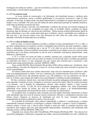 interligação do mundo por satélites –, que tem na telefonia, na internet e na televisão os meios mais atuais de
comunicação, é um dos pilares da globalização.
2. A TV no contexto social
As novas mídias da comunicação e da informação vêm desafiando homens e mulheres pelas
transformações econômicas, sociais e políticas globalizadas. É um processo irreversível e cada vez mais
acelerado. A televisão, de algum modo, tem papel imprescindível e estratégico na ligação das pessoas com o
mundo e com a realidade. Ela como uma das mídias de maior polarização participa da realidade doméstica,
tendo lugar de destaque na maioria dos lares.
Desde sua criação a televisão vem modificando o cotidiano das pessoas, provocando mudanças de
atitudes e hábitos, pois ela nos acompanha em quase todas as atividades diárias, ocupando em alguns
momentos lugar de destaque na vida de boa dos indivíduos. Muitas pessoas acabam hipitonizados diante de
tantas informações a sua volta e acaba absorvendo para si símbolos, valores e identidades que combinam ou
não com eles, o que provoca muitas vezes uma dicotomia da visão sobre ela, sendo assim, adorada ou
detestada, valorizada ou desprezada, boa ou maldosa.
3. A TV e o vídeo no âmbito escolar
Cada vez mais, os recursos midiaticos invadem o cotidiano escolar, principalmente a TV e o vídeo, o
que falta verdadeiramente aos membros escolares é habilidades para utilizá-los de modo satisfatório. Alguns
alunos e educadores ainda consideram que o uso da TV e do vídeo na sala de aula serve somente para
descanso, passatempo. É preciso modificar essa postura e expectativas em relação ao seu uso, é preciso tomar
consciência que o uso desses instrumentos na sala de aula se utilizados corretamente proporcionará aulas
dinâmicas e significativas.
A TV e o Vídeo nos tocam por todos os sentidos, enquanto que a educação escolar utiliza quase
cotidianamente somente a escrita, com isso deixa de integrar na sala de aula todos os sentidos que poderiam
ser explorados dos alunos, ou seja, integração essa que começa pelo sensorial para o emocional e pelo
intuitivo para atingir posteriormente o racional. (MORAN, 2000).
Nesse sentido PRADO, Maria Elisabette Brisola Brito (2001) afirma também que: Atualmente, várias
escolas públicas e privadas têm disponível o acesso às diversas mídias para serem inseridas no processo de
ensino e aprendizagem.
No entanto, diante deste novo cenário educacional, surge uma nova demanda para o professor: saber
como usar pedagogicamente as mídias. Com isso, o professor que, confortavelmente, desenvolvia sua ação
pedagógica tal como havia sido preparado durante a sua vida acadêmica e em sua experiência em sala de
aula, se vê frente a uma situação que implica novas aprendizagens e mudança na prática pedagógica.
De fato, o professor, durante anos, vem desenvolvendo sua prática pedagógica prioritariamente, dando
aula, passando o conteúdo na lousa, corrigindo os exercícios e provas dos alunos. Mas este cenário já começa
a ser alterado, com a chegada de computadores, internet, vídeo, projetor, câmera, e outros recursos
tecnológicos nas escolas. A cada dia novas propostas pedagógicas também vêm sendo disseminadas,
enfatizando novas formas de ensinar, por meio do trabalho por projeto e da interdisciplinaridade,
favorecendo o aprendizado contextualizado do aluno e a construção do conhecimento.
Na sociedade atual, as mudanças estão ocorrendo com uma rapidez alucinante, diariamente os alunos
estão aprendendo algo novo fora do contexto escolar; professores, diretores e coordenadores precisam estar
atentos, buscar integrasse ao processo de atualização por meio de curso, formação, discussões,
compartilhando de projetos colaborativos dentro e fora da escola.
Na sociedade da informação, todos estamos reaprendendo a conhecer; a comunicar-nos, a ensinar;
reaprendendo a integrar o humano e o tecnológico; a integrar o individual , o grupal e o social. É importante
conectar sempre o ensino com a vida do aluno. Chegar ao aluno por todos os caminhos possíveis: pela
experiência, pela imagem, pelo som, pela representação (dramatizações, simulações), pela multimídia, pela
interação on-line e off-line (MORAN, 2000, p.61).
Seguindo essa mesma linha estão Freire&Prado,1999;Almeida,2002;Prado,2003: Para desenvolver
uma prática pedagógica voltada para a integração das mídias, uma das possibilidades tem sido o trabalho por
 