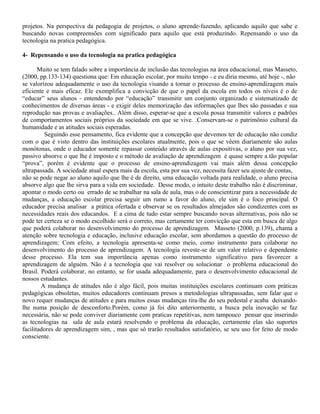 projetos. Na perspectiva da pedagogia de projetos, o aluno aprende-fazendo, aplicando aquilo que sabe e
buscando novas compreensões com significado para aquilo que está produzindo. Repensando o uso da
tecnologia na pratica pedagógica.
4- Repensando o uso da tecnologia na pratica pedagógica
Muito se tem falado sobre a importância de inclusão das tecnologias na área educacional, mas Masseto,
(2000, pp.133-134) questiona que: Em educação escolar, por muito tempo - e eu diria mesmo, até hoje -, não
se valorizou adequadamente o uso da tecnologia visando a tornar o processo de ensino-aprendizagem mais
eficiente e mais eficaz. Ele exemplifica a convicção de que o papel da escola em todos os níveis é o de
“educar” seus alunos - entendendo por “educação” transmitir um conjunto organizado e sistematizado de
conhecimentos de diversas áreas - e exigir deles memorização das informações que lhes são passadas e sua
reprodução nas provas e avaliações.. Além disso, esperar-se que a escola possa transmitir valores e padrões
de comportamentos sociais próprios da sociedade em que se vive. .Conservam-se o patrimônio cultural da
humanidade e as atitudes sociais esperadas.
Seguindo esse pensamento, fica evidente que a concepção que devemos ter de educação não condiz
com o que é visto dentro das instituições escolares atualmente, pois o que se vêem diariamente são aulas
monótonas, onde o educador somente repassar conteúdo através de aulas expositivas, o aluno por sua vez,
passivo absorve o que lhe é imposto e o método de avaliação de aprendizagem é quase sempre a tão popular
“prova”, porém é evidente que o processo de ensino-aprendizagem vai mais além dessa concepção
ultrapassada. A sociedade atual espera mais da escola, esta por sua vez, necessita fazer seu ajuste de contas,
não se pode negar ao aluno aquilo que lhe é de direito, uma educação voltada para realidade, o aluno precisa
absorve algo que lhe sirva para a vida em sociedade. Desse modo, o intuito deste trabalho não é discriminar,
apontar o modo certo ou errado de se trabalhar na sala de aula, mas o de conscientizar para a necessidade de
mudanças, a educação escolar precisa seguir um rumo a favor do aluno, ele sim é o foco principal. O
educador precisa analisar a prática ofertada e observar se os resultados almejados são condizentes com as
necessidades reais dos educandos. E a cima de tudo estar sempre buscando novas alternativas, pois não se
pode ter certeza se o modo escolhido será o correto, mas certamente ter convicção que esta em busca de algo
que poderá colaborar no desenvolvimento do processo de aprendizagem. Masseto (2000, p.139), chama a
atenção sobre tecnologia e educação, inclusive educação escolar, sem abordamos a questão do processo de
aprendizagem: Com efeito, a tecnologia apresenta-se como meio, como instrumento para colaborar no
desenvolvimento do processo de aprendizagem. A tecnologia reveste-se de um valor relativo e dependente
desse processo. Ela tem sua importância apenas como instrumento significativo para favorecer a
aprendizagem de alguém. Não é a tecnologia que vai resolver ou solucionar o problema educacional do
Brasil. Poderá colaborar, no entanto, se for usada adequadamente, para o desenvolvimento educacional de
nossos estudantes.
A mudança de atitudes não é algo fácil, pois muitas instituições escolares continuam com práticas
pedagógicas obsoletas, muitos educadores continuam presos a metodologias ultrapassadas, sem falar que o
novo requer mudanças de atitudes e para muitos essas mudanças tira-lhe do seu pedestal e acaba deixando-
lhe numa posição de desconforto.Porém, como já foi dito anteriormente, a busca pela inovação se faz
necessária, não se pode conviver diariamente com praticas repetitivas, nem tampouco pensar que inserindo
as tecnologias na sala de aula estará resolvendo o problema da educação, certamente elas são suportes
facilitadores de aprendizagem sim, , mas que só trarão resultados satisfatório, se seu uso for feito de modo
consciente.
 