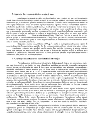 5. Integração dos recursos midiaticos na sala de aula.
A escola precisa superar-se, pois sua clientela não é mais a mesma, ela não convive mais com
alunos intactos que estavam sempre prontos a repetir as informações impostas, atualmente à escola convive
com alunos que já trazem uma gama de informações que muitas vezes deixam de ser aproveitadas na sala de
aula, hoje é notório que a escola não o único lugar de excelência capaz de educar, o aluno também é educado
pela família e pela mídia eletrônica, sendo assim, a escola precisa compreender e incorporar mais as novas
linguagens, tirar proveito das informações que os alunos trás consigo, reunir no ambiente da sala de aula o
que os alunos estão acostumados a utilizar no seu convívio social, buscando trabalhar de uma maneira mais
objetiva com o intuito de melhorar o ensino e a aprendizagem e desenvolver no aluno uma melhor
capacidade de assimilação. Nesse sentido Moran (2000-p. 32) afirma: Que não se trata de dar receitas
prontas, porque as situações são muito diversificadas. É importante que cada docente encontre sua maneira
de sentir-se bem, ensinar bem, ajudar os alunos a aprender melhor. É importante diversificar as formas de dar
aula, de realizar atividades, de avaliar.
Seguindo a mesma linha, Behrens (2000, p.71) alerta: O aluno precisa ultrapassar o papel de
passivo, de escutar, ler, decorar e de repetidor fiel dos ensinamentos do professor e tornar-se criativo, critico,
pesquisador e atuante, para produzir conhecimento. Em parceria, professores e alunos precisam
buscar um processo de auto-organização para acessar a informação, analisar, refletir e elaborar com
autonomia o conhecimento. Portanto, professores e alunos precisam aprender a aprender como acessar a
informação, onde buscá-la e o que fazer com ela.
6- Construção do conhecimento na sociedade da informação
As mudanças no âmbito escolar só ocorrerão de fato, quando houver um compromisso maior
por parte dos membros envolvidos por uma educação de qualidade, em especial o educador. A educação
escolar precisa esta alicerçada por todos. É importante que educadores, pais, diretores, coordenadores e
educandos caminhem na mesma sintonia, pois, só dessa forma as mudanças na educação irão realmente
acontecer. Nesse sentido, (MORAN, 2000): È importante termos educadores/pais com o amadurecimento
intelectual, emocional, comunicacional e ético, que facilitem todo o processo de organizar a aprendizagem.
As mudanças na educação dependem também de termos administrativos, diretores e coordenadores mais
abertos, que entendam todas as dimensões que estão envolvidas no processo pedagógico. As mudanças na
educação dependem também dos alunos. Alunos curiosos e motivados facilitam enormemente o processo,
estimulam as melhores qualidades do professor, tornam-se interlocutores lúdicos e parceiros de caminhada
do professor-educador. Nesse sentido, se os recursos audiovisuais forem utilizados em favor do processo
educativo, eles poderão subsidiar caminhos que facilitem a aprendizagem.
Atualmente o educador tem bastante dificuldade para inserir na sala de aula à gama de informações
que é importa na sociedade, é um desafio para ele absorver as informações que circulam e torná-las em
subsídios significativos para os alunos. Sabe-se que a aprendizagem não é um processo solto, estanque, ela
precisa ser discutida, analisada, ou seja, a troca de experiência é fator determinante para ampliar o
conhecimento. Moran define muito bem como se dá a aprendizagem: “Aprendemos melhor quando
vivenciamos, experimentamos, sentimos. Aprendemos quando relacionamos, estabelecemos vínculos, laços,
entre o que esta solto, caótico, disperso, integrando-o em um novo contexto, dando-lhe significado,
encontrando um novo sentido. (2000, p.23).”
Desse modo, o ser humano consegue aprender realmente na interação com o outro, na troca de
experiências, quando ele compreende que o objeto apreciado pode ser favorável para a sua vida, ou seja,
aprende-se mais pela necessidade. Nessa etapa do processo entra a peça fundamental da ação educativo, o
educador, figura capaz de promover na sala de aula momentos de interação, pois se o ser humano aprende
 