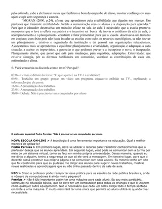 pelo estimulo, cabe a ele buscar meios que facilitem o bom desempenho do aluno, mostrar confiança em suas
ações e agir com segurança e cautela.
“MORAN (2000, p.24), afirma que aprendemos pela credibilidade que alguém nos merece. Um
professor que transmite credibilidade facilita a comunicação com os alunos e a disposição para aprender.”
Para que o educador desenvolva um trabalho eficaz na sala de aula é necessário que a escola promova
momentos que o leve a refletir sua prática e o incentive na busca de inovar o cotidiano da sala de aula, o
acompanhamento e o planejamento constante é fator primordial para que a escola desenvolva um trabalho
em conjunto com êxito.pois não basta instalar as escolas com todos os recursos tecnológicos, se não houver
um planejamento , criativo e organizado da instituição e do pessoal nas organizações educacionais,
Avançaremos mais se aprendemos a equilibrar planejamento e criatividade, organização e adaptação a cada
situação, a aceitar os imprevistos, a gerenciar o que podemos prever e a incorporar o novo, o inesperado.
Planejamento aberto, que prevê que está para mudanças, para sugestões, adaptações. Criatividade, que
envolve sinergia, pôr as diversas habilidades em comunhão, valorizar as contribuições de cada um,
estimulando o clima.
5- Você concorda ou discorda com o texto? Por quê?
02/04- Leitura e debate do texto: “O que aparece na TV é a realidade?
09/04- Trabalho em grupo: gravar em vídeo um programa educativo exibido na TV., explicando a
informação que ele passa.
16/04- Apresentação dos trabalhos
23/04- Apresentação dos trabalhos
30/04- Debate: Não é preciso ter um computador por aluno
O professor espanhol Pedro Pernías: "Não é preciso ter um computador por aluno
NOVA ESCOLA ON-LINE > A tecnologia é uma ferramenta importante na educação. Qual a melhor
maneira de utiliza-la?
Pedro Pernías > Em primeiro lugar, deve-se utilizar o recurso para transmitir conhecimentos que o
professor deseja que os alunos aprendam. Em segundo lugar, você pode se comunicar com a turma por
meio de um sistema virtual, como eu faço em minha própria universidade. Dessa maneira, quando eu
me dirijo a alguém, tenho a segurança de que só ele verá a mensagem. Em terceiro lugar, para que o
docente possa construir sua própria página e se comunicar com seus alunos. Eu mesmo tenho um site
que foi construído para que eu pudesse me dirigir aos alunos para sugerir novos trabalhos, mostrar
novas realidades e aprendizagens que eu não tinha passado dentro da sala de aula.
NEO > Como o professor pode transportar essa prática para as escolas da rede pública brasileira, onde
o número de computadores é ainda muito pequeno?
Pernías > Não é tão importante assim ter uma máquina para cada aluno. Eu sou mais partidário,
sobretudo na educação básica, que se deve ter um computador para todas as crianças e que o utilizem
como qualquer outro equipamento. Não é necessário que cada um deles esteja todo o tempo sentado
em frete a uma máquina. É muito mais fácil ter uma única que permita ao aluno utilizá-lo quando tiver
necessidade.
 