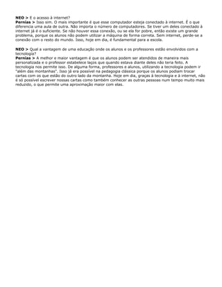 NEO > E o acesso à internet?
Pernías > Isso sim. O mais importante é que esse computador esteja conectado à internet. É o que
diferencia uma aula de outra. Não importa o número de computadores. Se tiver um deles conectado à
internet já é o suficiente. Se não houver essa conexão, ou se ela for pobre, então existe um grande
problema, porque os alunos não podem utilizar a máquina de forma correta. Sem internet, perde-se a
conexão com o resto do mundo. Isso, hoje em dia, é fundamental para a escola.
NEO > Qual a vantagem de uma educação onde os alunos e os professores estão envolvidos com a
tecnologia?
Pernías > A melhor e maior vantagem é que os alunos podem ser atendidos de maneira mais
personalizada e o professor estabelece laços que quando estava diante deles não teria feito. A
tecnologia nos permite isso. De alguma forma, professores e alunos, utilizando a tecnologia podem ir
"além das montanhas". Isso já era possível na pedagogia clássica porque os alunos podiam trocar
cartas com os que estão do outro lado da montanha. Hoje em dia, graças à tecnologia e à internet, não
é só possível escrever nossas cartas como também conhecer as outras pessoas num tempo muito mais
reduzido, o que permite uma aproximação maior com elas.
 