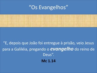 “Os Evangelhos”




“E, depois que João foi entregue à prisão, veio Jesus
para a Galiléia, pregando o evangelho do reino de
                        Deus”.
                       Mc 1.14
 